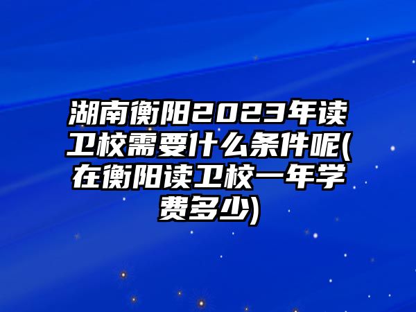 湖南衡陽(yáng)2023年讀衛(wèi)校需要什么條件呢(在衡陽(yáng)讀衛(wèi)校一年學(xué)費(fèi)多少)