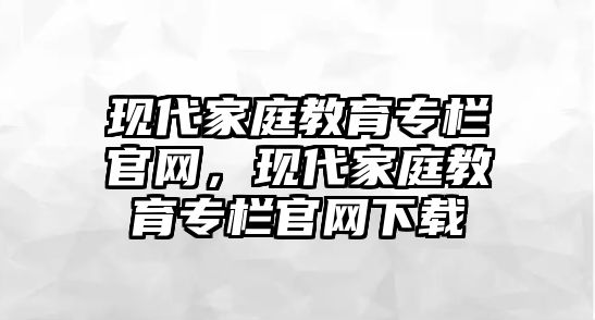 現(xiàn)代家庭教育專欄官網(wǎng)，現(xiàn)代家庭教育專欄官網(wǎng)下載