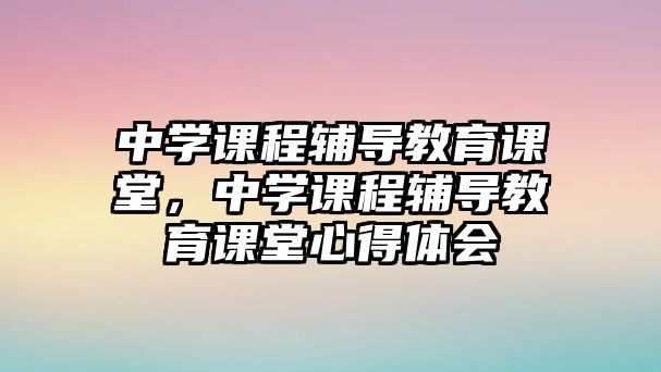 中學(xué)課程輔導(dǎo)教育課堂，中學(xué)課程輔導(dǎo)教育課堂心得體會