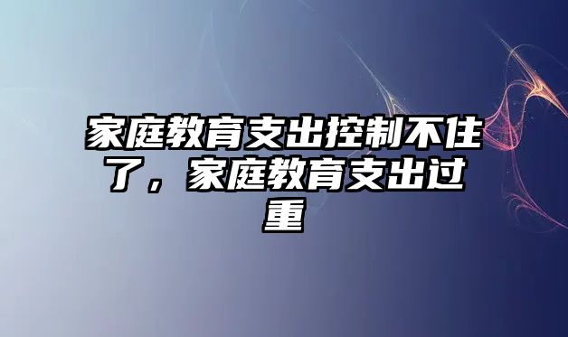 家庭教育支出控制不住了，家庭教育支出過重