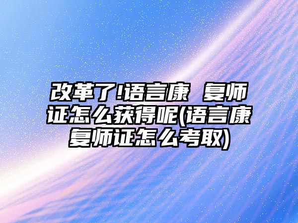 改革了!語言康 復(fù)師證怎么獲得呢(語言康復(fù)師證怎么考取)