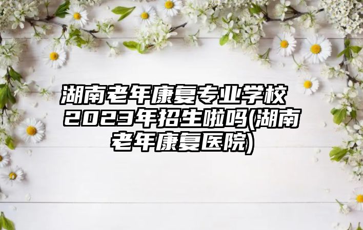 湖南老年康復(fù)專業(yè)學(xué)校 2023年招生啦嗎(湖南老年康復(fù)醫(yī)院)