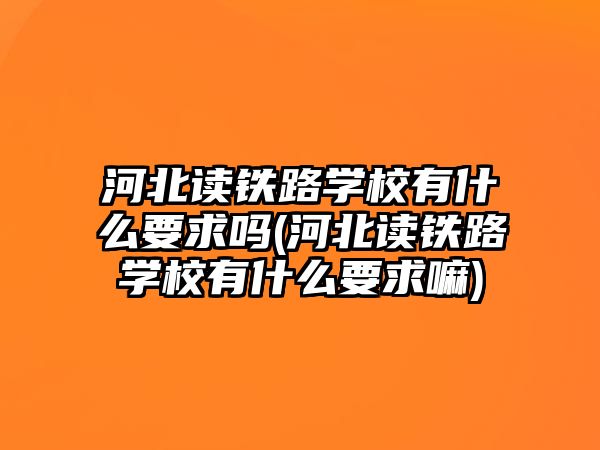 河北讀鐵路學(xué)校有什么要求嗎(河北讀鐵路學(xué)校有什么要求嘛)