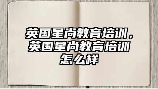 英國(guó)星尚教育培訓(xùn)，英國(guó)星尚教育培訓(xùn)怎么樣