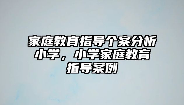 家庭教育指導(dǎo)個(gè)案分析小學(xué)，小學(xué)家庭教育指導(dǎo)案例