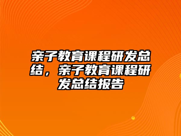 親子教育課程研發(fā)總結(jié)，親子教育課程研發(fā)總結(jié)報(bào)告