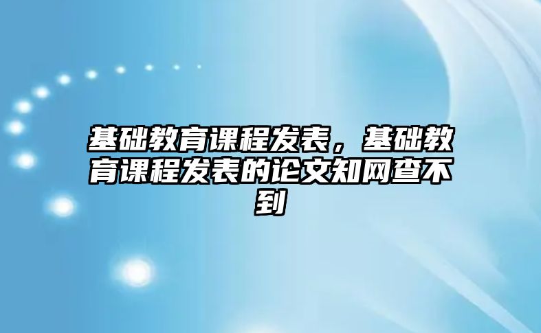 基礎(chǔ)教育課程發(fā)表，基礎(chǔ)教育課程發(fā)表的論文知網(wǎng)查不到