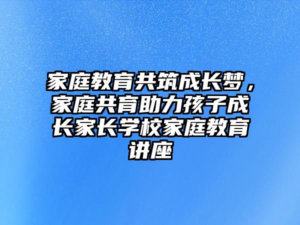 家庭教育共筑成長夢，家庭共育助力孩子成長家長學(xué)校家庭教育講座