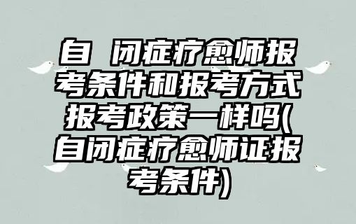 自 閉癥療愈師報(bào)考條件和報(bào)考方式報(bào)考政策一樣嗎(自閉癥療愈師證報(bào)考條件)