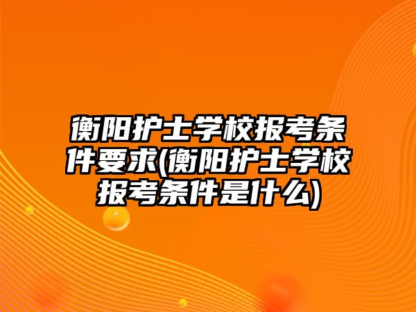 衡陽護(hù)士學(xué)校報(bào)考條件要求(衡陽護(hù)士學(xué)校報(bào)考條件是什么)