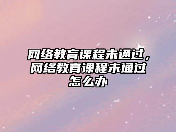 網絡教育課程未通過，網絡教育課程未通過怎么辦