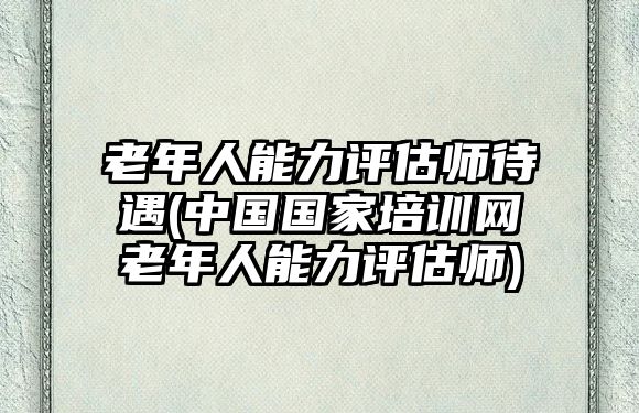 老年人能力評(píng)估師待遇(中國國家培訓(xùn)網(wǎng)老年人能力評(píng)估師)