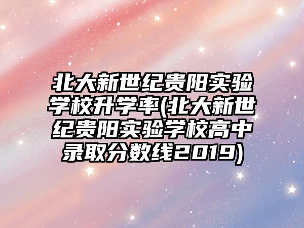 北大新世紀貴陽實驗學校升學率(北大新世紀貴陽實驗學校高中錄取分數(shù)線2019)