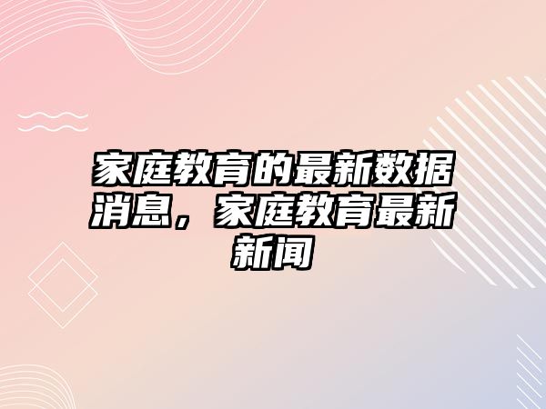 家庭教育的最新數(shù)據(jù)消息，家庭教育最新新聞