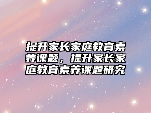 提升家長家庭教育素養(yǎng)課題，提升家長家庭教育素養(yǎng)課題研究