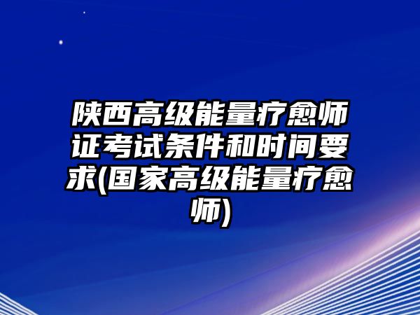 陜西高級能量療愈師證考試條件和時間要求(國家高級能量療愈師)