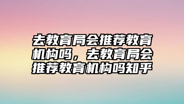 去教育局會(huì)推薦教育機(jī)構(gòu)嗎，去教育局會(huì)推薦教育機(jī)構(gòu)嗎知乎