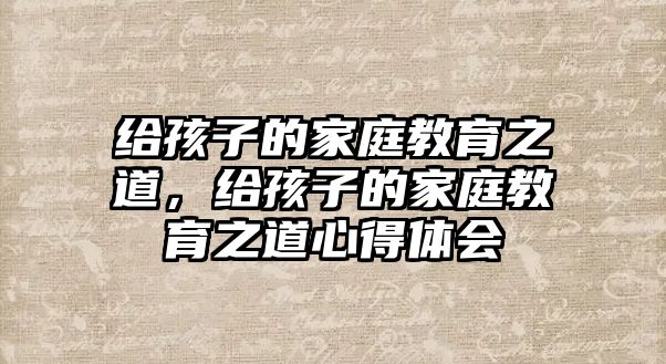 給孩子的家庭教育之道，給孩子的家庭教育之道心得體會(huì)