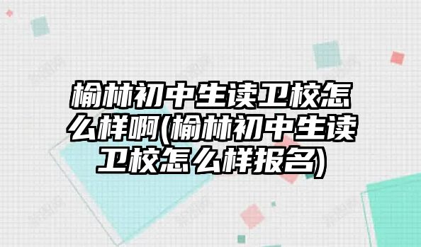 榆林初中生讀衛(wèi)校怎么樣啊(榆林初中生讀衛(wèi)校怎么樣報(bào)名)