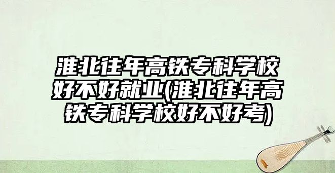 淮北往年高鐵專科學校好不好就業(yè)(淮北往年高鐵專科學校好不好考)