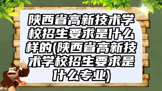 陜西省高新技術(shù)學(xué)校招生要求是什么樣的(陜西省高新技術(shù)學(xué)校招生要求是什么專業(yè))