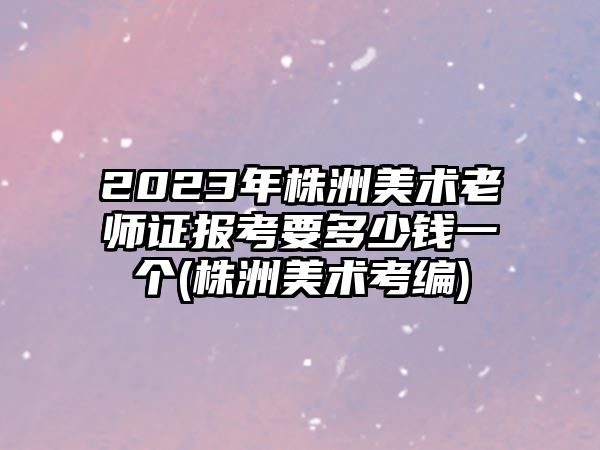 2023年株洲美術(shù)老師證報考要多少錢一個(株洲美術(shù)考編)