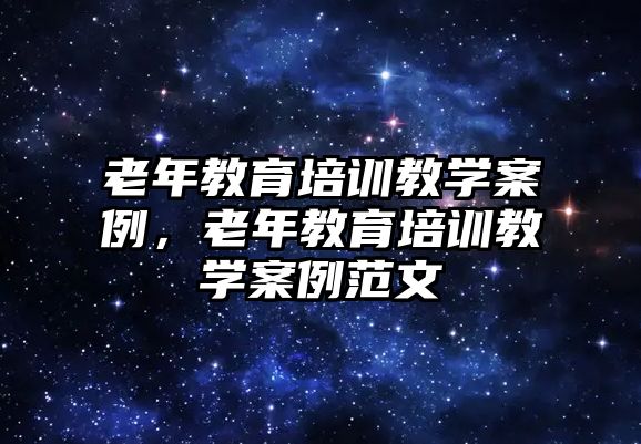 老年教育培訓教學案例，老年教育培訓教學案例范文