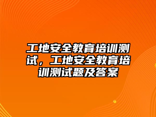 工地安全教育培訓(xùn)測試，工地安全教育培訓(xùn)測試題及答案