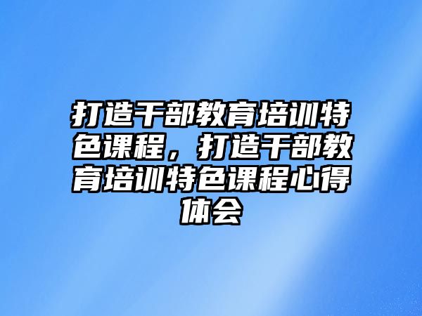 打造干部教育培訓(xùn)特色課程，打造干部教育培訓(xùn)特色課程心得體會