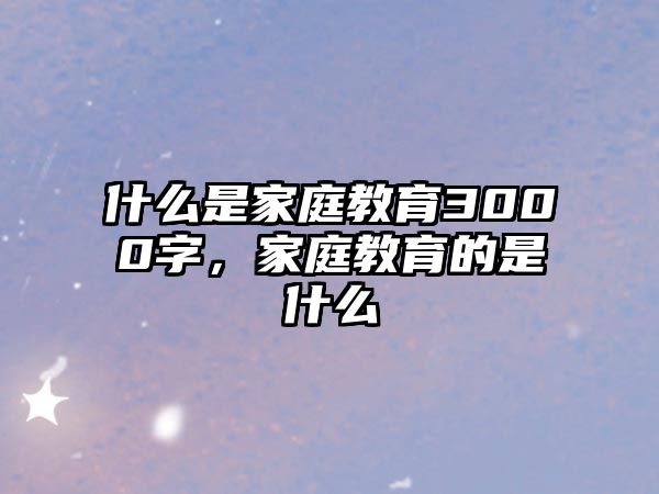 什么是家庭教育3000字，家庭教育的是什么