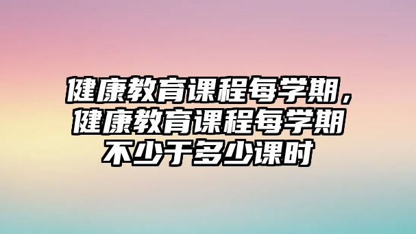 健康教育課程每學期，健康教育課程每學期不少于多少課時