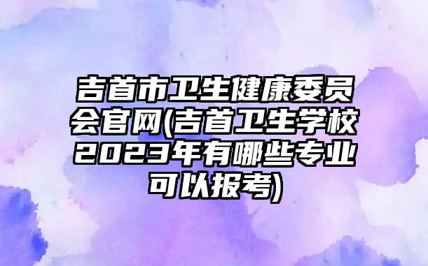 吉首市衛(wèi)生健康委員會官網(wǎng)(吉首衛(wèi)生學校2023年有哪些專業(yè)可以報考)