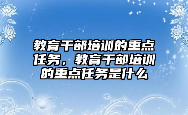 教育干部培訓(xùn)的重點任務(wù)，教育干部培訓(xùn)的重點任務(wù)是什么