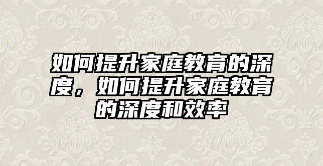 如何提升家庭教育的深度，如何提升家庭教育的深度和效率