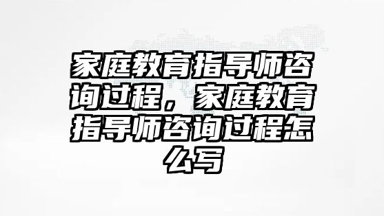 家庭教育指導(dǎo)師咨詢過程，家庭教育指導(dǎo)師咨詢過程怎么寫