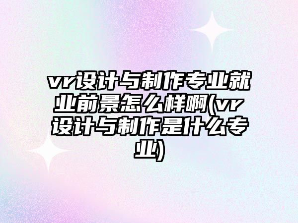 vr設(shè)計(jì)與制作專業(yè)就業(yè)前景怎么樣啊(vr設(shè)計(jì)與制作是什么專業(yè))