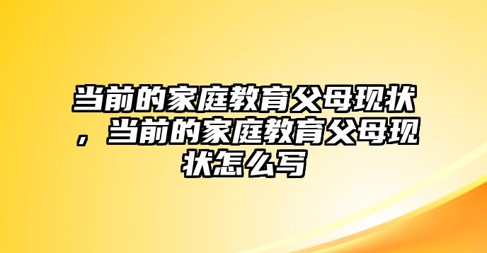 當前的家庭教育父母現(xiàn)狀，當前的家庭教育父母現(xiàn)狀怎么寫