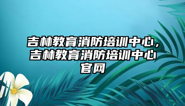 吉林教育消防培訓(xùn)中心，吉林教育消防培訓(xùn)中心官網(wǎng)