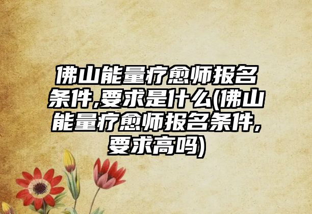 佛山能量療愈師報名條件,要求是什么(佛山能量療愈師報名條件,要求高嗎)