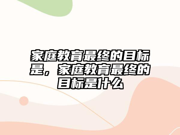 家庭教育最終的目標是，家庭教育最終的目標是什么