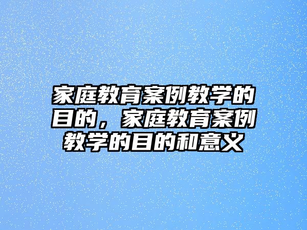 家庭教育案例教學(xué)的目的，家庭教育案例教學(xué)的目的和意義