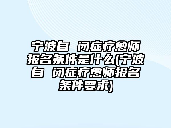 寧波自 閉癥療愈師報(bào)名條件是什么(寧波自 閉癥療愈師報(bào)名條件要求)