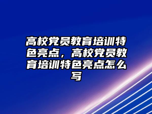 高校黨員教育培訓特色亮點，高校黨員教育培訓特色亮點怎么寫