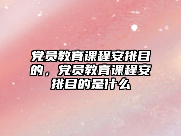 黨員教育課程安排目的，黨員教育課程安排目的是什么