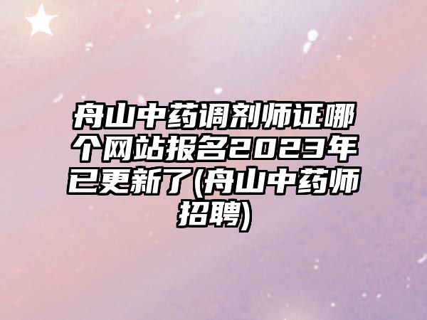 舟山中藥調(diào)劑師證哪個網(wǎng)站報名2023年已更新了(舟山中藥師招聘)