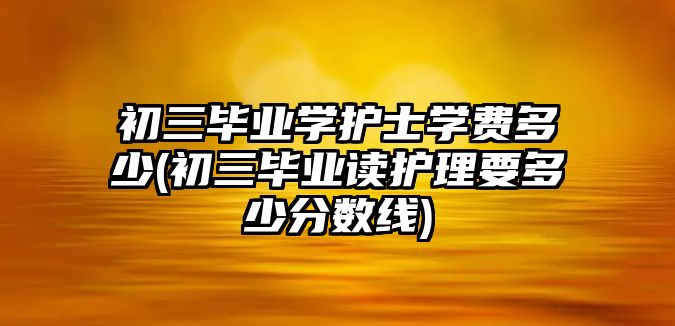 初三畢業(yè)學(xué)護士學(xué)費多少(初三畢業(yè)讀護理要多少分數(shù)線)