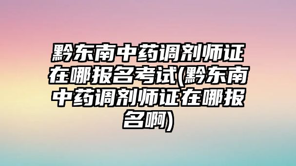 黔東南中藥調(diào)劑師證在哪報名考試(黔東南中藥調(diào)劑師證在哪報名啊)