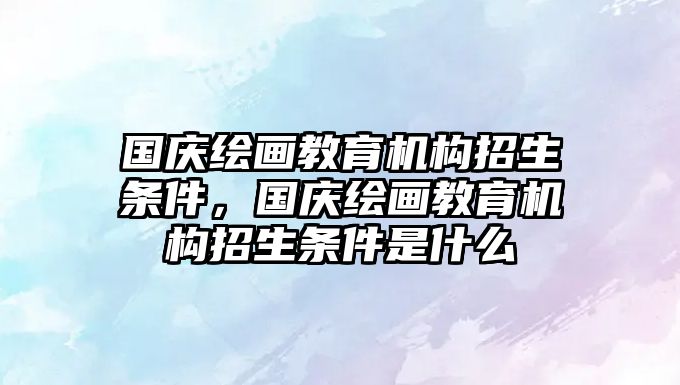 國慶繪畫教育機(jī)構(gòu)招生條件，國慶繪畫教育機(jī)構(gòu)招生條件是什么