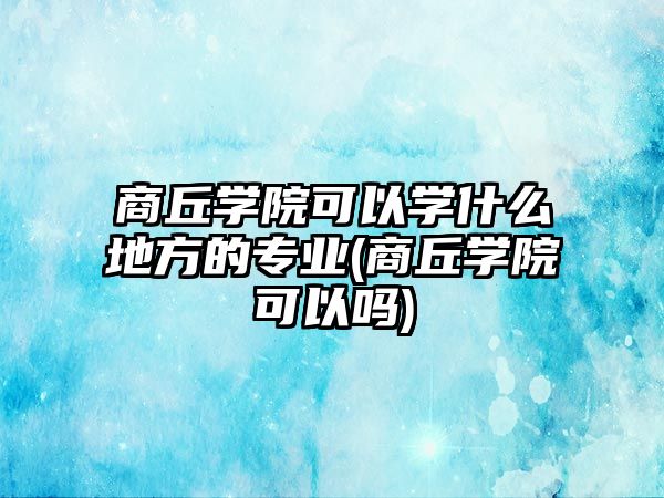 商丘學院可以學什么地方的專業(yè)(商丘學院可以嗎)