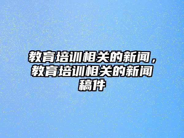 教育培訓(xùn)相關(guān)的新聞，教育培訓(xùn)相關(guān)的新聞稿件